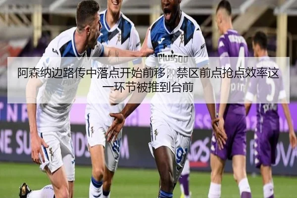 阿森纳边路传中落点开始前移，禁区前点抢点效率这一环节被推到台前
